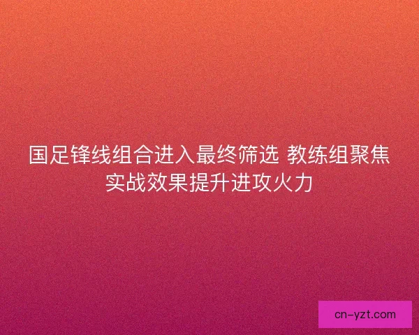 国足锋线组合进入最终筛选 教练组聚焦实战效果提升进攻火力