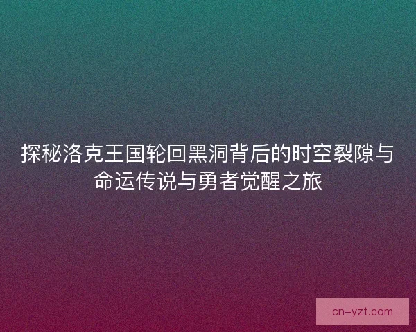 探秘洛克王国轮回黑洞背后的时空裂隙与命运传说与勇者觉醒之旅
