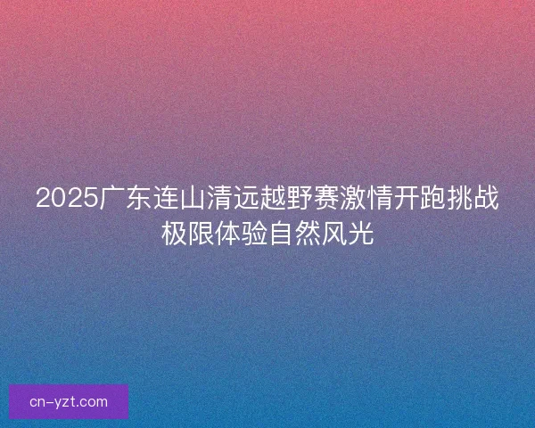 2025广东连山清远越野赛激情开跑挑战极限体验自然风光