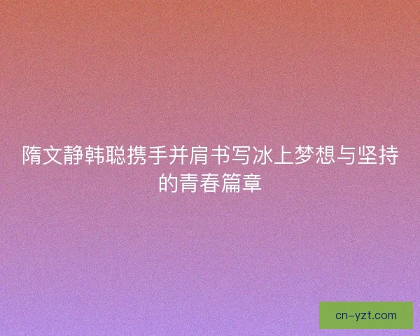隋文静韩聪携手并肩书写冰上梦想与坚持的青春篇章