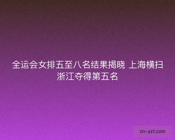 全运会女排五至八名结果揭晓 上海横扫浙江夺得第五名 全运会女排五至八名结果揭晓 上海横扫浙江夺得第五名