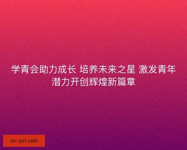 学青会助力成长 培养未来之星 激发青年潜力开创辉煌新篇章