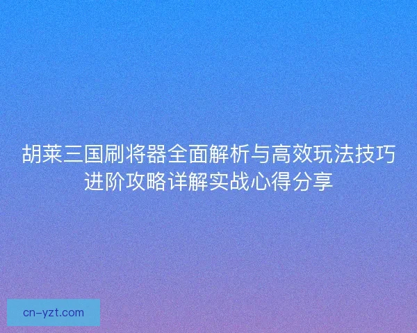胡莱三国刷将器全面解析与高效玩法技巧进阶攻略详解实战心得分享