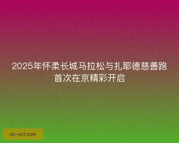 2025年怀柔长城马拉松与扎耶德慈善跑首次在京精彩开启