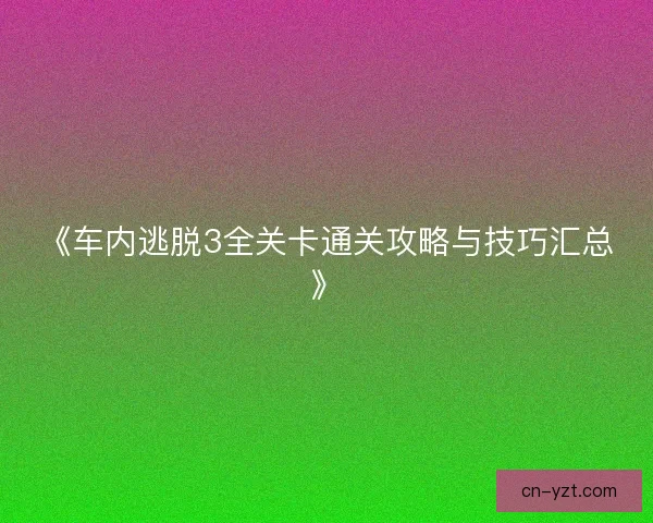 《车内逃脱3全关卡通关攻略与技巧汇总》