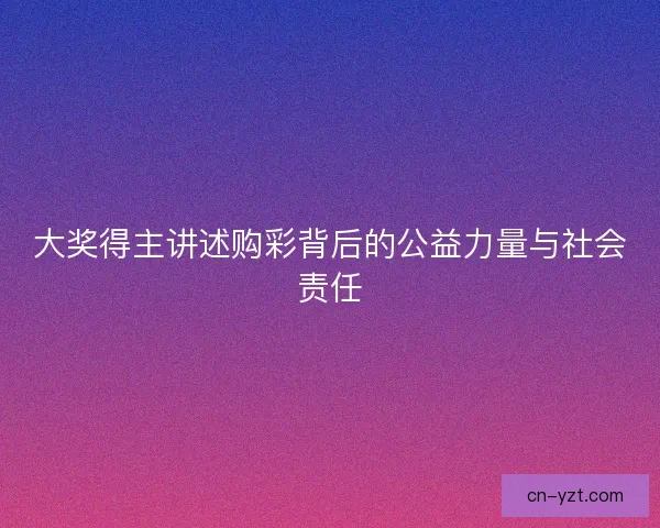 大奖得主讲述购彩背后的公益力量与社会责任 大奖得主讲述购彩背后的公益力量与社会责任
