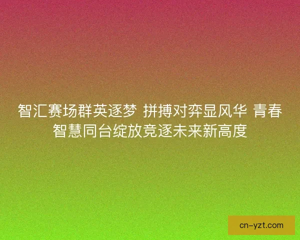 智汇赛场群英逐梦 拼搏对弈显风华 青春智慧同台绽放竞逐未来新高度