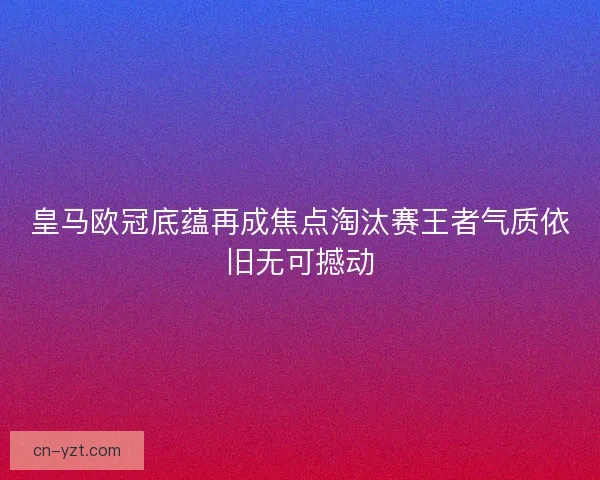 皇马欧冠底蕴再成焦点淘汰赛王者气质依旧无可撼动