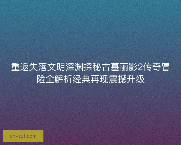 重返失落文明深渊探秘古墓丽影2传奇冒险全解析经典再现震撼升级