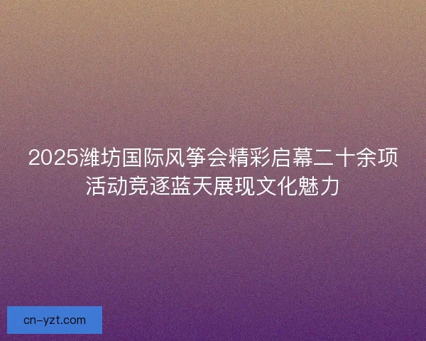 2025潍坊国际风筝会精彩启幕二十余项活动竞逐蓝天展现文化魅力