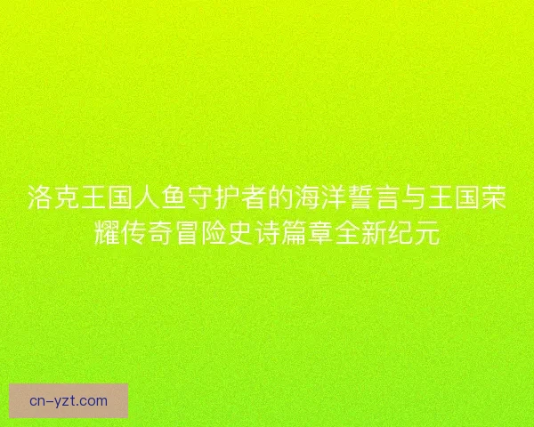洛克王国人鱼守护者的海洋誓言与王国荣耀传奇冒险史诗篇章全新纪元
