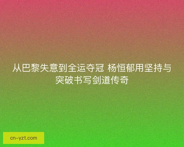 从巴黎失意到全运夺冠 杨恒郁用坚持与突破书写剑道传奇 从巴黎失意到全运夺冠 杨恒郁用坚持与突破书写剑道传奇