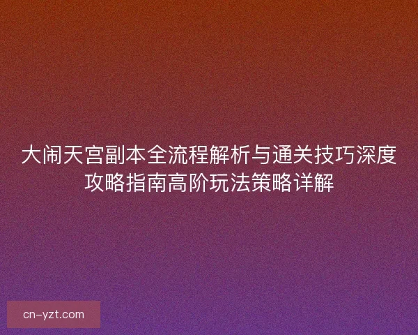 大闹天宫副本全流程解析与通关技巧深度攻略指南高阶玩法策略详解