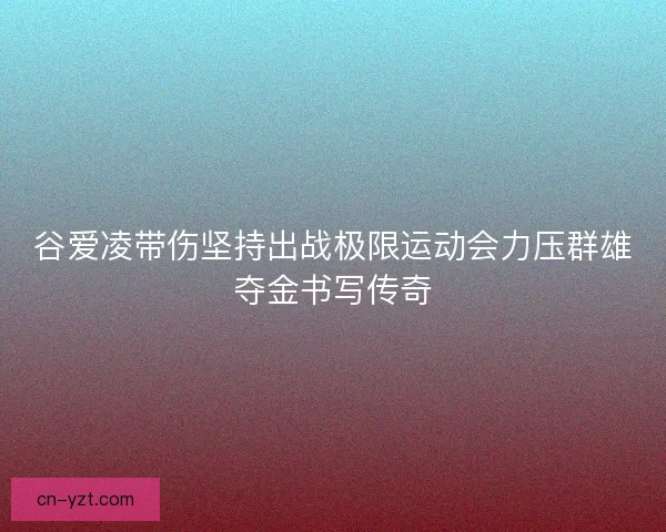 谷爱凌带伤坚持出战极限运动会力压群雄夺金书写传奇