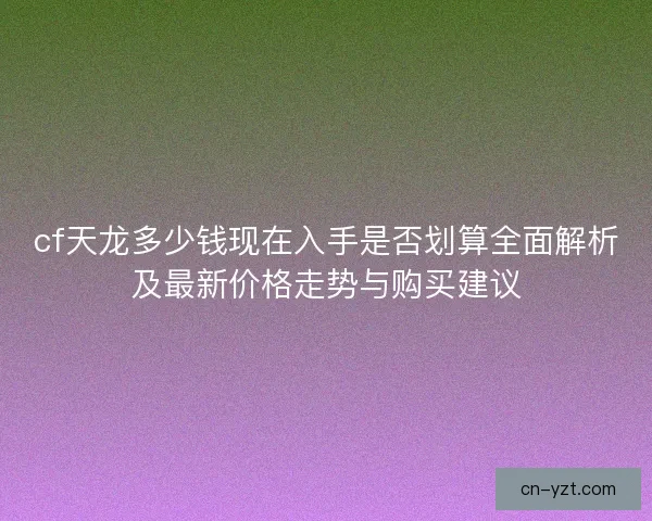 cf天龙多少钱现在入手是否划算全面解析及最新价格走势与购买建议