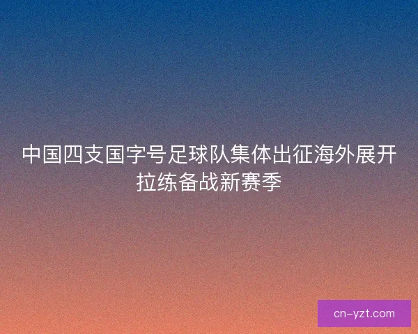 中国四支国字号足球队集体出征海外展开拉练备战新赛季