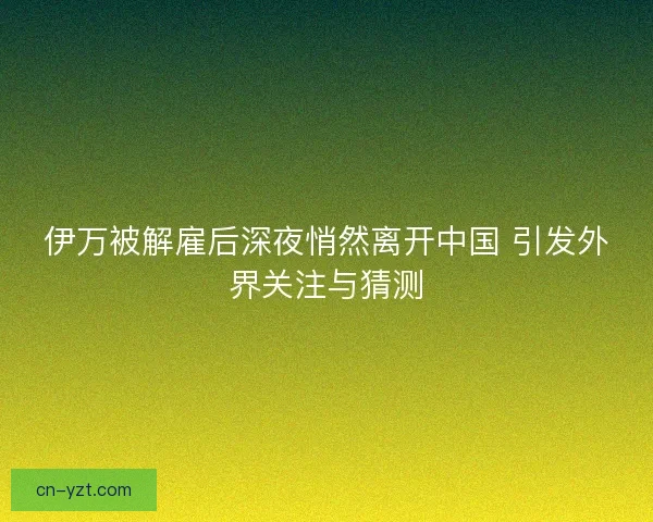 伊万被解雇后深夜悄然离开中国 引发外界关注与猜测