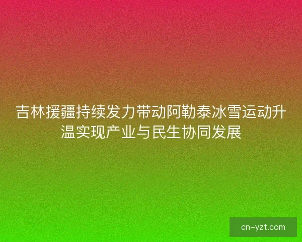 吉林援疆持续发力带动阿勒泰冰雪运动升温实现产业与民生协同发展 吉林援疆持续发力带动阿勒泰冰雪运动升温实现产业与民生协同发展