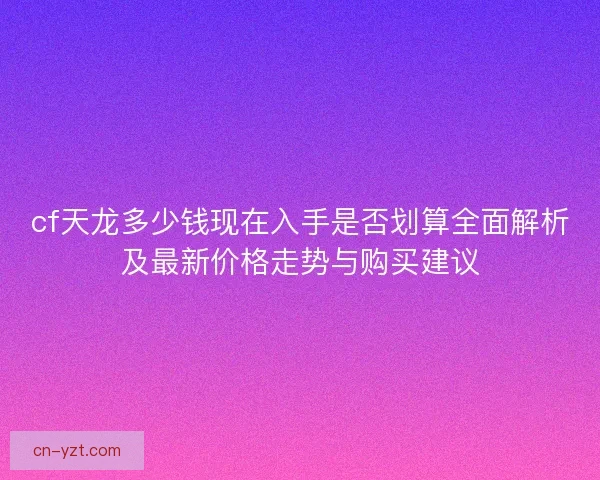 cf天龙多少钱现在入手是否划算全面解析及最新价格走势与购买建议 cf天龙多少钱现在入手是否划算全面解析及最新价格走势与购买建议