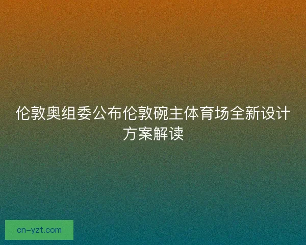 伦敦奥组委公布伦敦碗主体育场全新设计方案解读