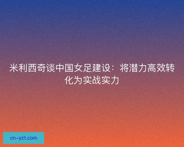 米利西奇谈中国女足建设：将潜力高效转化为实战实力