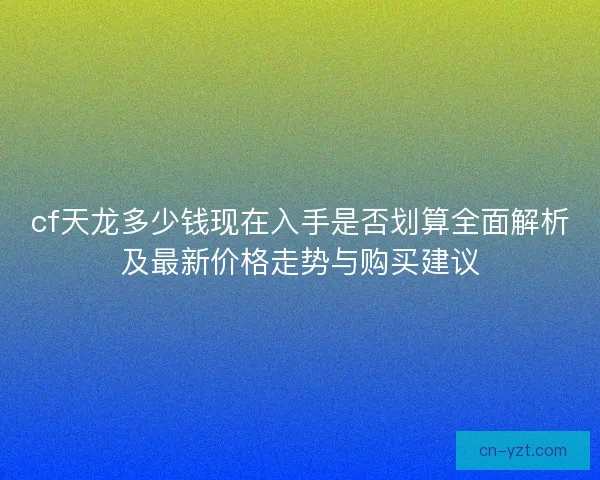 cf天龙多少钱现在入手是否划算全面解析及最新价格走势与购买建议