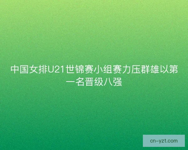 中国女排U21世锦赛小组赛力压群雄以第一名晋级八强