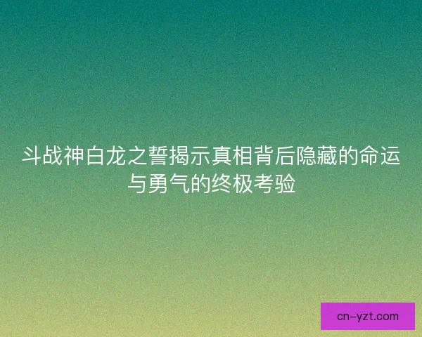 斗战神白龙之誓揭示真相背后隐藏的命运与勇气的终极考验