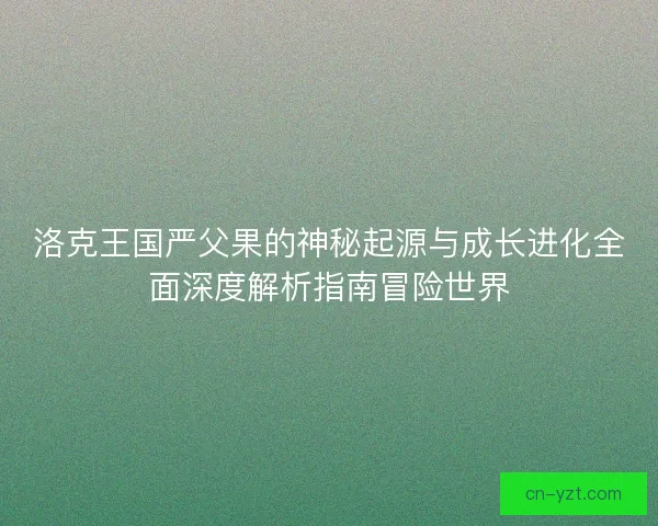 洛克王国严父果的神秘起源与成长进化全面深度解析指南冒险世界