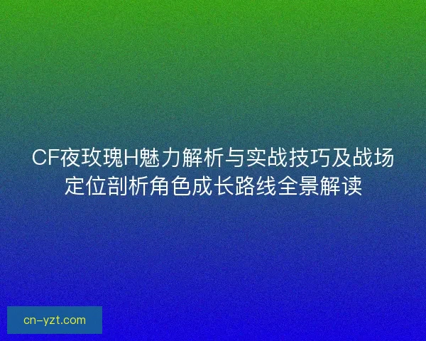 CF夜玫瑰H魅力解析与实战技巧及战场定位剖析角色成长路线全景解读