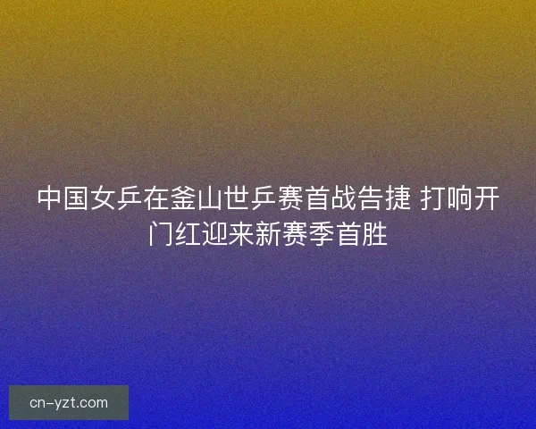 中国女乒在釜山世乒赛首战告捷 打响开门红迎来新赛季首胜