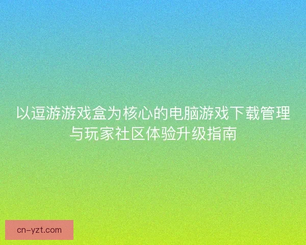 以逗游游戏盒为核心的电脑游戏下载管理与玩家社区体验升级指南