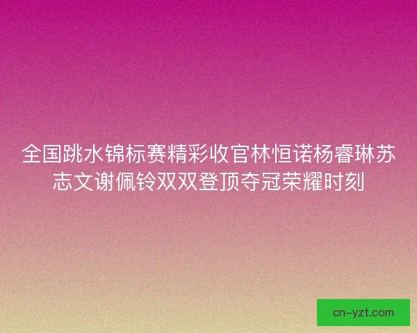 全国跳水锦标赛精彩收官林恒诺杨睿琳苏志文谢佩铃双双登顶夺冠荣耀时刻 全国跳水锦标赛精彩收官林恒诺杨睿琳苏志文谢佩铃双双登顶夺冠荣耀时刻