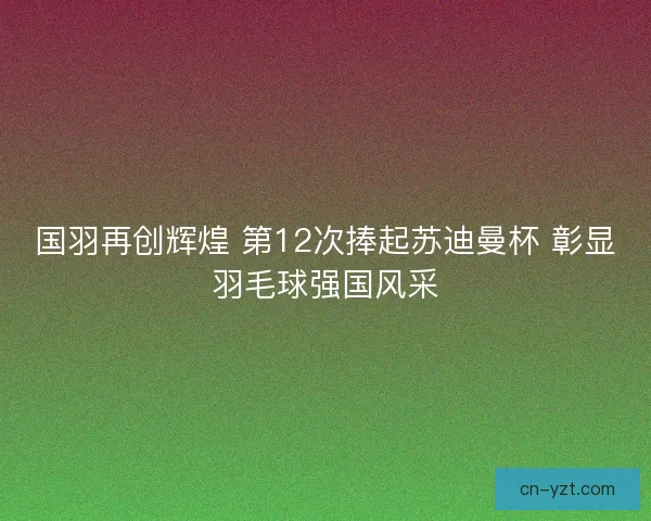 国羽再创辉煌 第12次捧起苏迪曼杯 彰显羽毛球强国风采 国羽再创辉煌 第12次捧起苏迪曼杯 彰显羽毛球强国风采