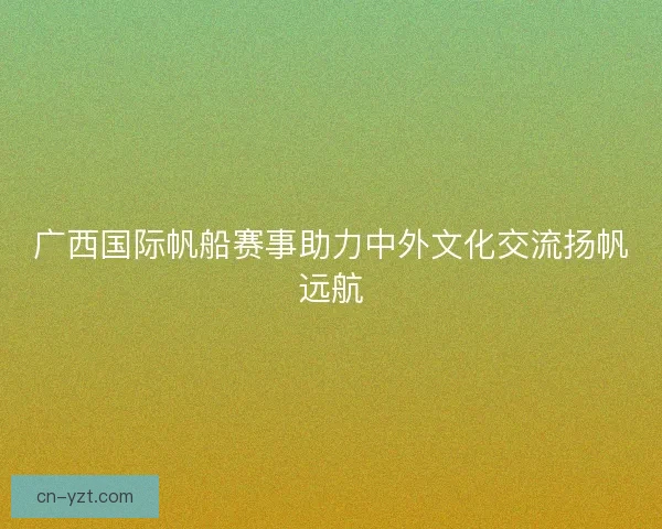 广西国际帆船赛事助力中外文化交流扬帆远航 广西国际帆船赛事助力中外文化交流扬帆远航